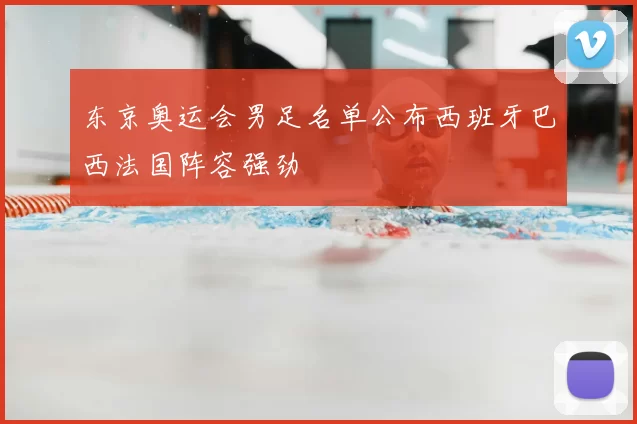 东京奥运会男足名单公布西班牙巴西法国阵容强劲