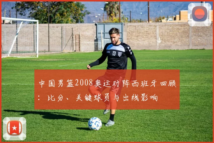 中国男篮2008奥运对阵西班牙回顾:比分、关键球员与出线影响