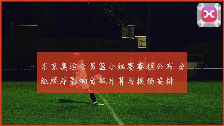 东京奥运会男篮小组赛赛程公布 分组顺序影响晋级计算与换场安排