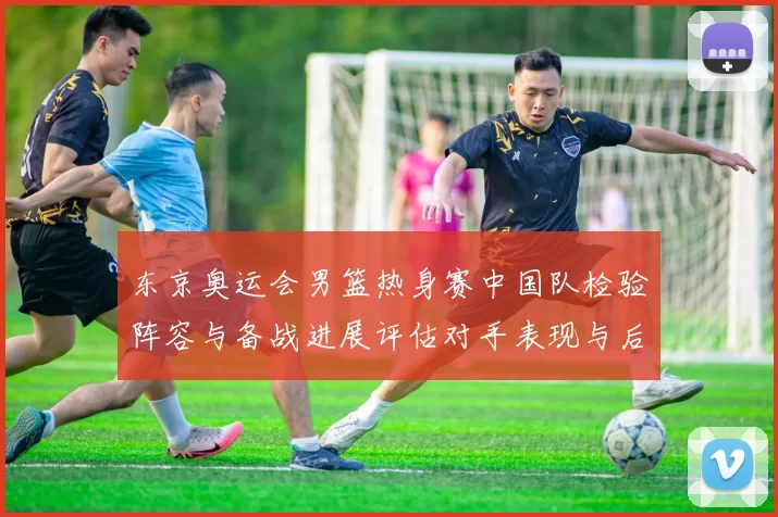 东京奥运会男篮热身赛中国队检验阵容与备战进展评估对手表现与后续安排