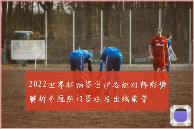 2022世界杯抽签出炉各组对阵形势解析夺冠热门签运与出线前景