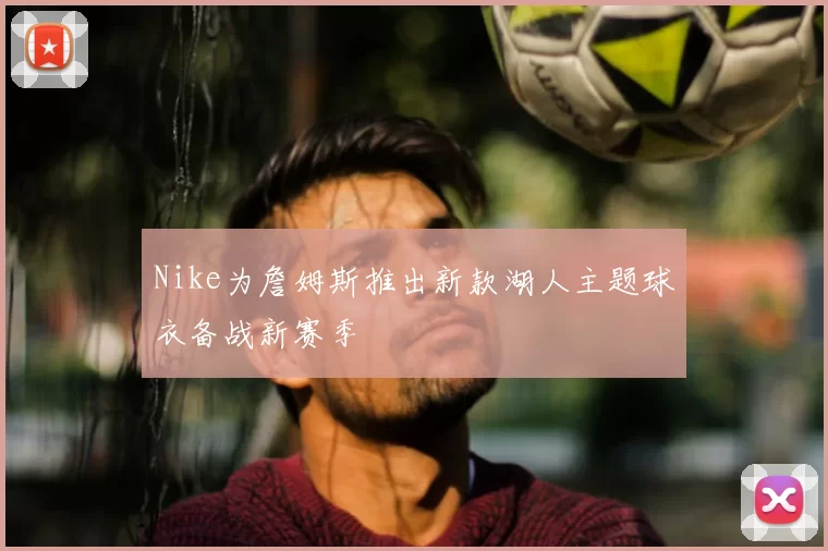 Nike为詹姆斯推出新款湖人主题球衣备战新赛季