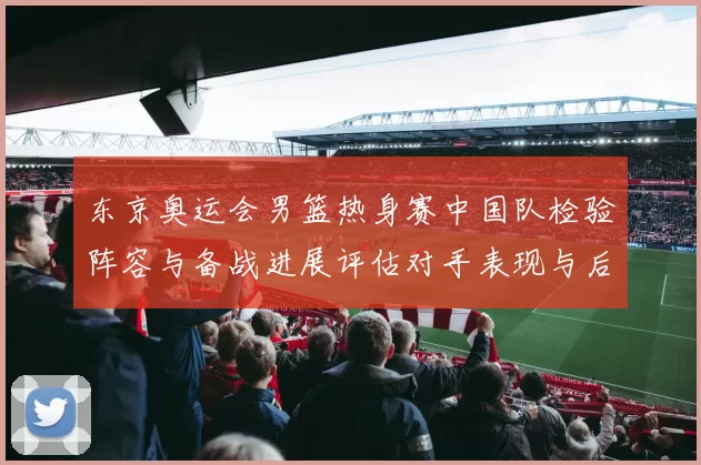 东京奥运会男篮热身赛中国队检验阵容与备战进展评估对手表现与后续安排