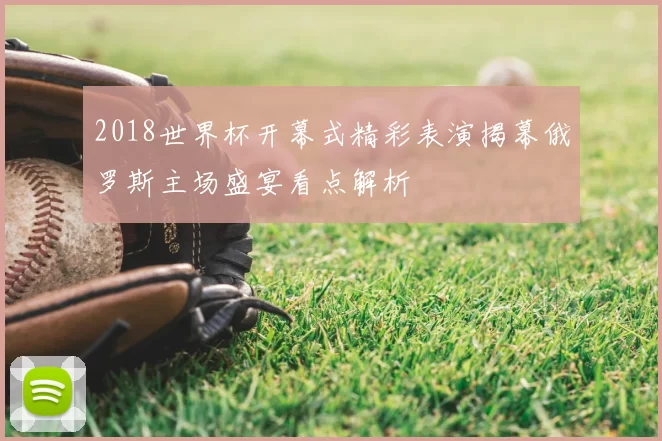 2018世界杯开幕式精彩表演揭幕俄罗斯主场盛宴看点解析