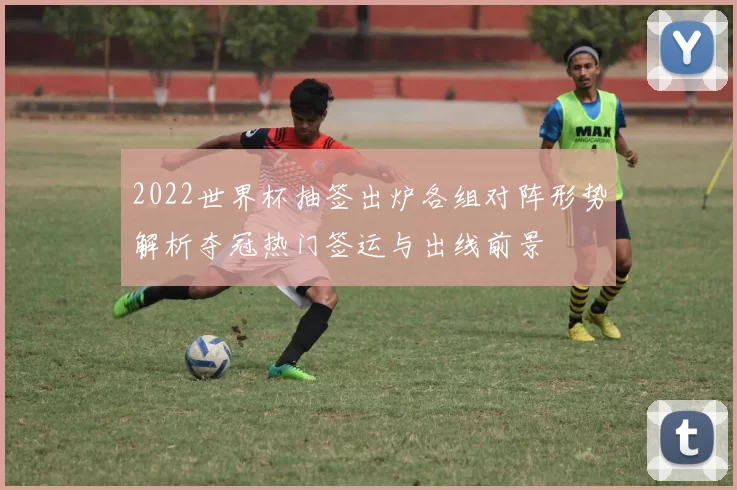 2022世界杯抽签出炉各组对阵形势解析夺冠热门签运与出线前景