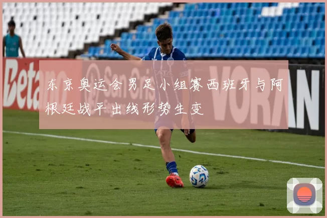 东京奥运会男足小组赛西班牙与阿根廷战平出线形势生变