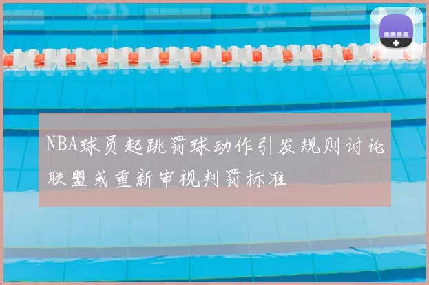 NBA球员起跳罚球动作引发规则讨论联盟或重新审视判罚标准