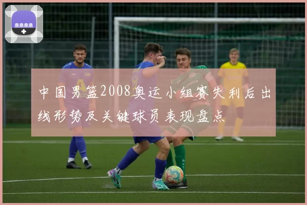 中国男篮2008奥运小组赛失利后出线形势及关键球员表现盘点