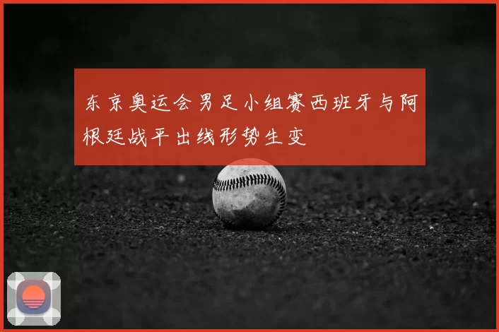 东京奥运会男足小组赛西班牙与阿根廷战平出线形势生变