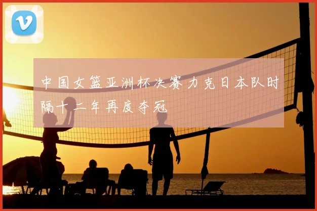 中国女篮亚洲杯决赛力克日本队时隔十二年再度夺冠